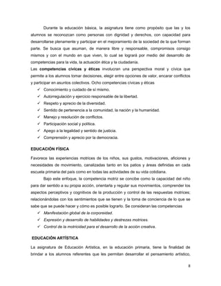 Durante la educación básica, la asignatura tiene como propósito que las y los
alumnos se reconozcan como personas con dignidad y derechos, con capacidad para
desarrollarse plenamente y participar en el mejoramiento de la sociedad de la que forman
parte. Se busca que asuman, de manera libre y responsable, compromisos consigo
mismos y con el mundo en que viven, lo cual se logrará por medio del desarrollo de
competencias para la vida, la actuación ética y la ciudadanía.
Las competencias cívicas y éticas involucran una perspectiva moral y cívica que
permite a los alumnos tomar decisiones, elegir entre opciones de valor, encarar conflictos
y participar en asuntos colectivos. Ocho competencias cívicas y éticas
    Conocimiento y cuidado de sí mismo.
    Autorregulación y ejercicio responsable de la libertad.
    Respeto y aprecio de la diversidad.
    Sentido de pertenencia a la comunidad, la nación y la humanidad.
    Manejo y resolución de conflictos.
    Participación social y política.
    Apego a la legalidad y sentido de justicia.
    Comprensión y aprecio por la democracia.

EDUCACIÓN FÍSICA

Favorece las experiencias motrices de los niños, sus gustos, motivaciones, aficiones y
necesidades de movimiento, canalizadas tanto en los patios y áreas definidas en cada
escuela primaria del país como en todas las actividades de su vida cotidiana.
       Bajo este enfoque, la competencia motriz se concibe como la capacidad del niño
para dar sentido a su propia acción, orientarla y regular sus movimientos, comprender los
aspectos perceptivos y cognitivos de la producción y control de las respuestas motrices;
relacionándolas con los sentimientos que se tienen y la toma de conciencia de lo que se
sabe que se puede hacer y cómo es posible lograrlo. Se consideran las competencias
    Manifestación global de la corporeidad.
    Expresión y desarrollo de habilidades y destrezas motrices.
    Control de la motricidad para el desarrollo de la acción creativa.

EDUCACIÓN ARTÍSTICA

La asignatura de Educación Artística, en la educación primaria, tiene la finalidad de
brindar a los alumnos referentes que les permitan desarrollar el pensamiento artístico,

                                                                                        8
 