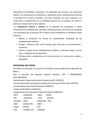 estimulando la sensibilidad, percepción y la creatividad para alcanzar una experiencia
estética, a fin de favorecer la comprensión y apreciación de las manifestaciones artísticas
y culturales de su entorno inmediato y de otros contextos, así como coadyuvar a la
construcción y fortalecimiento de su identidad personal con el propósito de valorar el
patrimonio cultural como un bien colectivo.
La competencia cultural y artística es la capacidad de comprender y valorar
críticamente las manifestaciones culturales y artísticas propias y de los otros en respuesta
a las demandas que se producen en el entorno. Esta competencia se manifiesta cuando
el alumno.
    Aprecia y comprende las formas de representación (lenguajes) de las
        manifestaciones artísticas.
    Emplea y disfruta el arte como lenguaje para comunicar sus pensamientos y
        emociones.
    Valora la riqueza de las manifestaciones artísticas y culturales propias y de los
        otros, y contribuye a su preservación.
    Participa activa y plenamente en el mundo del arte y la cultura como creador y
        espectador.


PROGRAMA SECTORIAL
Considera a la educación, la ciencia y la tecnología como puntales para el desarrollo de
México.
Para    la   ejecución   del   programa   sectorial    participan:   SEP   Y   ORGANISMOS
SECTORIZADOS
-Administración Federal de Servicios Educativos del DF (AFSEDF)
-Comité Administrador del Programa Federal de Construcción de Escuelas (CAPFCE)
-Consejo Nacional de Fomento Educativo (CONAFE)
-Colegio de Bachilleres (COLBACH)
-Colegio Nacional de Educación Profesional Técnica (CONALEP)
-CETI         -CONOCER           - INEA       -IEPSA
-IPN          - CINESTAV         - UPN        -IMJUVE
-COLMEX - INALI                 - INDAUTOR -IPN
-INEE        -CONALITEG         - IMER
-CAAD        - COFAA            - POI
-FCE         - CONACULTA        - CONADE

                                                                                          9
 