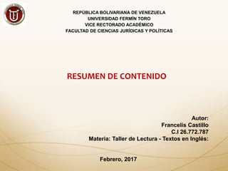 REPÚBLICA BOLIVARIANA DE VENEZUELA
UNIVERSIDAD FERMÍN TORO
VICE RECTORADO ACADÉMICO
FACULTAD DE CIENCIAS JURÍDICAS Y POLÍTICAS
RESUMEN DE CONTENIDO
Autor:
Francelis Castillo
C.I 26.772.787
Materia: Taller de Lectura - Textos en Inglés:
Febrero, 2017
 