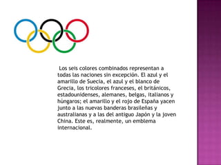 Los seis colores combinados representan a
todas las naciones sin excepción. El azul y el
amarillo de Suecia, el azul y el blanco de
Grecia, los tricolores franceses, el británicos,
estadounidenses, alemanes, belgas, italianos y
húngaros; el amarillo y el rojo de España yacen
junto a las nuevas banderas brasileñas y
australianas y a las del antiguo Japón y la joven
China. Este es, realmente, un emblema
internacional.
 