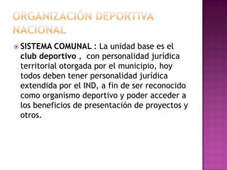  SISTEMA COMUNAL : La unidad base es el
club deportivo , con personalidad jurídica
territorial otorgada por el municipio, hoy
todos deben tener personalidad jurídica
extendida por el IND, a fin de ser reconocido
como organismo deportivo y poder acceder a
los beneficios de presentación de proyectos y
otros.
 