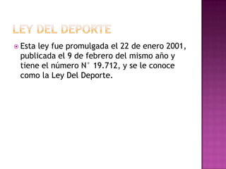  Esta ley fue promulgada el 22 de enero 2001,
publicada el 9 de febrero del mismo año y
tiene el número N° 19.712, y se le conoce
como la Ley Del Deporte.
 