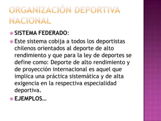 SISTEMA FEDERADO:
 Este sistema cobija a todos los deportistas
chilenos orientados al deporte de alto
rendimiento y que para la ley de deportes se
define como: Deporte de alto rendimiento y
de proyección internacional es aquel que
implica una práctica sistemática y de alta
exigencia en la respectiva especialidad
deportiva.
 EJEMPLOS…
 