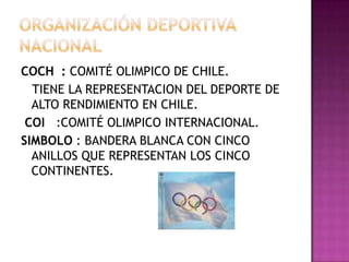 COCH : COMITÉ OLIMPICO DE CHILE.
TIENE LA REPRESENTACION DEL DEPORTE DE
ALTO RENDIMIENTO EN CHILE.
COI :COMITÉ OLIMPICO INTERNACIONAL.
SIMBOLO : BANDERA BLANCA CON CINCO
ANILLOS QUE REPRESENTAN LOS CINCO
CONTINENTES.
 