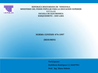 REPUBLICA BOLIVARIANA DE  VENEZUELA
MINISTERIO DEL PODER POPULAR PARA LA EDUCACION SUPERIOR
I.U.T.A.J.S
ESCUELA DE ELECTRONICA
BARQUISIMETO – EDO LARA
NORMA COVENIN 474­1997
(RESUMEN) 
Participante: 
Endrikson Rodríguez C.I 26357951
Prof:  Ing. Diana Daboin
 
