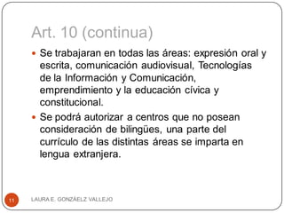 Art. 10 (continua)
 Se trabajaran en todas las áreas: expresión oral y
escrita, comunicación audiovisual, Tecnologías
de la Información y Comunicación,
emprendimiento y la educación cívica y
constitucional.
 Se podrá autorizar a centros que no posean
consideración de bilingües, una parte del
currículo de las distintas áreas se imparta en
lengua extranjera.
LAURA E. GONZÁELZ VALLEJO11
 