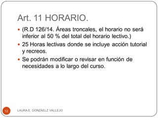 Art. 11 HORARIO.
 (R.D 126/14. Áreas troncales, el horario no será
inferior al 50 % del total del horario lectivo.)
 25 Horas lectivas donde se incluye acción tutorial
y recreos.
 Se podrán modificar o revisar en función de
necesidades a lo largo del curso.
LAURA E. GONZÁELZ VALLEJO12
 