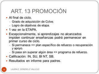 ART. 13 PROMOCIÓN
 Al final de ciclo.
- Grado de adquisición de Cclve.
- Logro de objetivos de etapa.
 1 vez en la ETAPA.
 Excepcionalmente, si aprendizajes no alcanzados
impiden continuar enseñanzas podrá permanecer en
primer curso de ciclo.
- Si permanece => plan específico de refuerzo o recuperación
y apoyo.
- Si pasa sin superar algún área => programa de refuerzo.
 Calificación: IN, SU, BI NT, SB.
 Resultados en informe para padres.
LAURA E. GONZÁELZ VALLEJO14
 