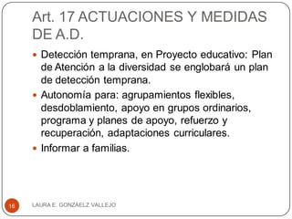 Art. 17 ACTUACIONES Y MEDIDAS
DE A.D.
 Detección temprana, en Proyecto educativo: Plan
de Atención a la diversidad se englobará un plan
de detección temprana.
 Autonomía para: agrupamientos flexibles,
desdoblamiento, apoyo en grupos ordinarios,
programa y planes de apoyo, refuerzo y
recuperación, adaptaciones curriculares.
 Informar a familias.
LAURA E. GONZÁELZ VALLEJO16
 