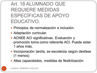 Art. 18 ALUMNADO QUE
REQUIERE MEDIDAS
ESPECÍFICAS DE APOYO
EDUCATIVO.
 Principios de normalización e inclusión.
 Adaptación curricular.
 ACNEE ACI significativas. Evaluación y
promoción toma como referente ACI. Puede estar
1 años más.
 Incorporación tardía, se escolariza según desfase
(1 menos)
 Altas capacidades, medidas de flexibilización
LAURA E. GONZÁELZ VALLEJO17
 