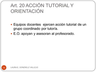Art. 20 ACCIÓN TUTORIAL Y
ORIENTACIÓN
 Equipos docentes ejercen acción tutorial de un
grupo coordinado por tutor/a.
 E.O. apoyan y asesoran al profesorado.
LAURA E. GONZÁELZ VALLEJO18
 