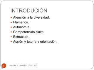 INTRODUCIÓN
 Atención a la diversidad.
 Flamenco.
 Autonomía.
 Competencias clave.
 Estructura.
 Acción y tutoría y orientación.
LAURA E. GONZÁELZ VALLEJO3
 