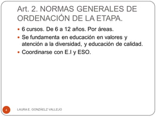 Art. 2. NORMAS GENERALES DE
ORDENACIÓN DE LA ETAPA.
 6 cursos. De 6 a 12 años. Por áreas.
 Se fundamenta en educación en valores y
atención a la diversidad, y educación de calidad.
 Coordinarse con E.I y ESO.
LAURA E. GONZÁELZ VALLEJO4
 