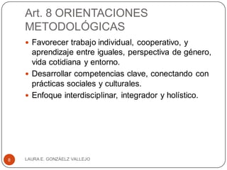 Art. 8 ORIENTACIONES
METODOLÓGICAS
 Favorecer trabajo individual, cooperativo, y
aprendizaje entre iguales, perspectiva de género,
vida cotidiana y entorno.
 Desarrollar competencias clave, conectando con
prácticas sociales y culturales.
 Enfoque interdisciplinar, integrador y holístico.
LAURA E. GONZÁELZ VALLEJO8
 