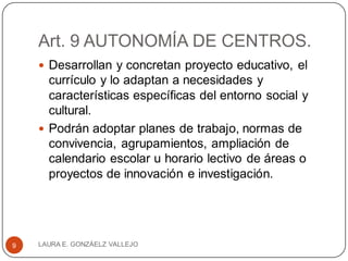 Art. 9 AUTONOMÍA DE CENTROS.
 Desarrollan y concretan proyecto educativo, el
currículo y lo adaptan a necesidades y
características específicas del entorno social y
cultural.
 Podrán adoptar planes de trabajo, normas de
convivencia, agrupamientos, ampliación de
calendario escolar u horario lectivo de áreas o
proyectos de innovación e investigación.
LAURA E. GONZÁELZ VALLEJO9
 