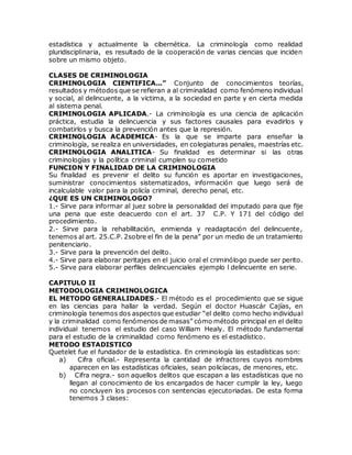 estadística y actualmente la cibernética. La criminología como realidad
pluridisciplinaria, es resultado de la cooperación de varias ciencias que inciden
sobre un mismo objeto.
CLASES DE CRIMINOLOGIA
CRIMINOLOGIA CIENTIFICA...” Conjunto de conocimientos teorías,
resultados y métodos que se refieran a al criminalidad como fenómeno individual
y social, al delincuente, a la victima, a la sociedad en parte y en cierta medida
al sistema penal.
CRIMINOLOGIA APLICADA.- La criminología es una ciencia de aplicación
práctica, estudia la delincuencia y sus factores causales para evadirlos y
combatirlos y busca la prevención antes que la represión.
CRIMINOLOGIA ACADEMICA- Es la que se imparte para enseñar la
criminología, se realiza en universidades, en colegiaturas penales, maestrías etc.
CRIMINOLOGIA ANALITICA- Su finalidad es determinar si las otras
criminologías y la política criminal cumplen su cometido
FUNCION Y FINALIDAD DE LA CRIMINOLOGIA
Su finalidad es prevenir el delito su función es aportar en investigaciones,
suministrar conocimientos sistematizados, información que luego será de
incalculable valor para la policía criminal, derecho penal, etc.
¿QUE ES UN CRIMINOLOGO?
1.- Sirve para informar al juez sobre la personalidad del imputado para que fije
una pena que este deacuerdo con el art. 37 C.P. Y 171 del código del
procedimiento.
2.- Sirve para la rehabilitación, enmienda y readaptación del delincuente,
tenemos al art. 25.C.P. 2sobre el fin de la pena” por un medio de un tratamiento
penitenciario.
3.- Sirve para la prevención del delito.
4.- Sirve para elaborar peritajes en el juicio oral el criminólogo puede ser perito.
5.- Sirve para elaborar perfiles delincuenciales ejemplo l delincuente en serie.
CAPITULO II
METODOLOGIA CRIMINOLOGICA
EL METODO GENERALIDADES.- El método es el procedimiento que se sigue
en las ciencias para hallar la verdad. Según el doctor Huascár Cajías, en
criminología tenemos dos aspectos que estudiar “el delito como hecho individual
y la criminalidad como fenómenos de masas” cómo método principal en el delito
individual tenemos el estudio del caso William Healy. El método fundamental
para el estudio de la criminalidad como fenómeno es el estadístico.
METODO ESTADISTICO
Quetelet fue el fundador de la estadística. En criminología las estadísticas son:
a) Cifra oficial.- Representa la cantidad de infractores cuyos nombres
aparecen en las estadísticas oficiales, sean policíacas, de menores, etc.
b) Cifra negra.- son aquellos delitos que escapan a las estadísticas que no
llegan al conocimiento de los encargados de hacer cumplir la ley, luego
no concluyen los procesos con sentencias ejecutoriadas. De esta forma
tenemos 3 clases:
 