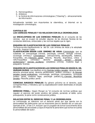 5. Hemerograficos
6. Artísticos
7. la Central de informaciones criminologicas (“Clearing”).- almacenamiento
de información.
Actualmente también son importantes la cibernética, el Internet en la
investigación criminologica.
CAPITULO III
LAS CIENCIAS PENALES Y SU RELACION CON OLA CRIMINOLOGIA
LA ENCICLOPEDIA DE LAS CIENCIAS PENALES.-Es el conjunto de las
ciencias que se ocupan de estudiar algunas de las diversas facetas de las
conductas delictivas, antisociales y las normas legales que la rigen.
ESQUEMA DE CLASIFICACION DE LAS CIENCIAS PENALES
Tomaremos dos clasificaciones la del Dr. Luís Jiménez de Asúa y la adoptada
por el Dr. Huascar Cajias.
CLASIFICACION SEGÚN LUIS JIMENEZ DE ASUA.-Criminología: que se
subdivide en antropología criminal, psicología, criminal, biología criminal,
sociología criminal.// Criminalistica: antropometría, dactilografía, balística,
fotografías, etc.//Derecho penal: historia, filosofía, dogmática, critica y
reforma(política criminal)// derecho procesal penal// derecho
penitenciario// ciencias auxiliares: estadística criminal, medicina legal y
psiquiatría forense.
ESQUEMA DE CLASIFICACION DE LAS CIENCIAS PENALES SEGÚN EL DR.
HUASAR CAJIAS.-Las clasifican en A.-Ciencias jurídico penales: derecho penal,
derecho procesal penal, derecho penitenciario, política criminal.// B Ciencias
penales causal explicativas: criminología, penóloga, criminalistica, sociología
jurídico penal, medicina legal, psicología judicial.//C.-Ciencias filosóficas
penales.-Filosofía jurídico penal.
CIENCIAS JURIDICO PENALES.-Su género próximo es el derecho, pues
comparten fines y métodos y por su especialización están destinadas al estudio
del delito.
DERECHO PENAL.- Según Mezger es “el conjunto de normas jurídicas que
regulan el ejercicio del poder positivo del estado, poniendo al delito como
presupuesto, la pena como consecuencia jurídica.
RELACION ENTRE EL DERECHO PENAL Y LA CRIMINOLOGIA
La criminología se relaciona con el derecho penal por que aporta con la
personalidad del delincuente que es importante para la decisión de un caso por
ejemplo el Art. 37 de C.P. incluyen que el juzgador de tomar conocimiento de la
personalidad del procesado y a que al imponer la pena tiene que tomar en cuenta
la personalidad del autor.
 