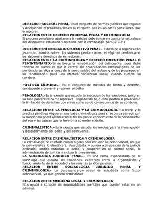 DERECHO PROCESAL PENAL.-Es el conjunto de normas jurídicas que regulan
y discipli8nan el procesos, sea en su conjunto, sea en los actos particulares que
lo integran.
RELACION ENTRE DERECHO PROCESAL PENAL Y CRIMINOLOGIA
El proceso penal para ajustarse a la realidad debe tomar en cuenta la naturaleza
del delincuente estudiada y revelada por la criminología (art.37 C.P.)
DERECHO PENITENCIARIO O EJECUTIVO PENAL.- Establece la organización
jerárquico administrativa, los sistemas penitenciarios, el régimen penitenciario
los deberes y derechos de los reclusos.
RELACION ENTRE LA CRIMINOLOGIA Y DERECHO EJECUTIVO PENAL O
PENINTENIARIO.-Si se busca la rehabilitación del delincuente, pues debe
tenerse en cuenta lo que la central de observaciones criminologicas de las
penitenciarias diga a cerca de la personalidad del recluso y de los progresos en
su rehabilitación para una efectiva reinserción social, cuando cumpla su
condena.
POLITICA CRIMINAL.- Es el conjunto de medidas de hecho y derecho,
conducente a prevenir y reprimir al delito
PENOLOGIA.- Es la ciencia que estudia la ejecución de las sanciones, tanto en
su fase preventiva como represiva, englobando bajo esta palabra la privación o
la limitación de derechos que el reo sufre como consecuencia de su condena.
RELACIONE ENTRE LA PENOLOGIA Y LA CRIMINOLOGIA.- La teoría y la
practica penóloga requieren una base criminologica pues si se busca corregir con
la sanción no podrá alcanzarse tal fin sin previo conocimiento de la personalidad
del reo y las causas que lo llevaron a cometer el delito.
CRIMINALISTICA.- Es la ciencia que estudia los medios para la investigación
y descubrimiento del delito y del delincuente.
RELACION ENTRE CRIMINALISITICA Y CRIMINOLOGIA
La criminología no contaría con un sujeto para estudiar su personalidad, sin que
la criminialistica lo identificara, descubierta y pusiera a disposición de la justicia
ordinaria, ambas estudian al delito y cooperan en el control social, la
administración de justicia e incluso la prevención.
LA SOCIOLOGIA JURIDICO PENAL.- Es una rama especializada de la
sociología que estudia las relaciones existentes entre la organización y
funcionamiento de la sociedad y las normas jurídico penales.
RELACION ENTRE SOCIAOLOGIA JURIDICO PENAL Y
CRIMINOLOGIA.- La desorganizaron social es estudiada como factor
delincuencial, ya que genera criminalidad
RELACION ENTRE MEDICINA LEGAL Y CRIMINOLOGIA
Nos ayuda a conocer las anormalidades mentales que pueden estar en un
criminal.
 