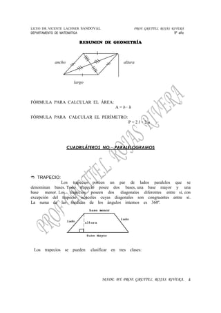 LICEO DR. VICENTE LACHNER SANDOVAL PROF. GRETTEL ROJAS RIVERA
DEPARTAMENTO DE MATEMÁTICA 9º año
RESUMEN DE GEOMETRÍA
MADE BY: PROF. GRETTEL ROJAS RIVERA. 4
ancho altura
largo
FÓRMULA PARA CALCULAR EL ÁREA:
A = b · h
FÓRMULA PARA CALCULAR EL PERÍMETRO:
P = 2 l + 2 a
CUADRILÁTEROS NO PARALELOGRAMOS
TRAPECIO:
Los trapecios poseen un par de lados paralelos que se
denominan bases. Todo trapecio posee dos bases, una base mayor y una
base menor. Los trapecios poseen dos diagonales diferentes entre sí, con
excepción del trapecio isósceles cuyas diagonales son congruentes entre sí.
La suma de las medidas de los ángulos internos es 360º.
Los trapecios se pueden clasificar en tres clases:
 