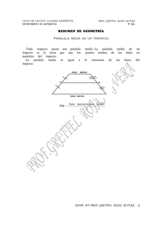 LICEO DR. VICENTE LACHNER SANDOVAL PROF. GRETTEL ROJAS RIVERA
DEPARTAMENTO DE MATEMÁTICA 9º año
RESUMEN DE GEOMETRÍA
MADE BY: PROF. GRETTEL ROJAS RIVERA. 6
Paralela media de un trapecio
Todo trapecio posee una paralela media. La paralela media de un
trapecio es la recta que une los puntos medios de los lados no
paralelos del trapecio.
La paralela media es igual a la semisuma de las bases del
trapecio.
PM =
2
menorbasemayorbase +
 