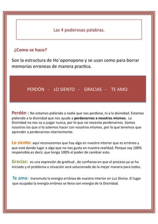 Las	
  4	
  poderosas	
  palabras.	
  



  ¿Como	
  se	
  hace?	
  

Son	
  la	
  estructura	
  de	
  Ho´oponopono	
  y	
  se	
  usan	
  como	
  para	
  borrar	
  	
  
memorias	
  erroneas	
  de	
  manera	
  pracRca.	
  	
  	
  



               PERDÓN	
  	
  	
  -­‐	
  	
  	
  	
  LO	
  SIENTO	
  	
  	
  -­‐	
  	
  	
  	
  GRACIAS	
  	
  	
  -­‐	
  	
  	
  	
  TE	
  AMO.	
  	
  



Perdón	
  :	
  No	
  estamos	
  pidiendo	
  a	
  nadie	
  que	
  nos	
  perdone,	
  ni	
  a	
  la	
  divinidad.	
  Estamos	
  
pidiendo	
  a	
  la	
  divinidad	
  que	
  nos	
  ayude	
  a	
  perdonarnos	
  a	
  nosotros	
  mismos.	
  	
  La	
  
Divinidad	
  no	
  nos	
  va	
  a	
  juzgar	
  nunca,	
  por	
  lo	
  que	
  no	
  necesita	
  perdonarnos.	
  Somos	
  
nosotros	
  los	
  que	
  sí	
  lo	
  solemos	
  hacer	
  con	
  nosotros	
  mismos,	
  por	
  lo	
  que	
  tenemos	
  que	
  
aprender	
  a	
  perdonarnos	
  interiormente.	
  	
  	
  	
  	
  

Lo	
  siento:	
  aquí	
  reconocemos	
  que	
  hay	
  algo	
  en	
  nuestro	
  interior	
  que	
  es	
  erróneo	
  y	
  
que	
  está	
  dando	
  lugar	
  a	
  algo	
  que	
  no	
  nos	
  gusta	
  en	
  nuestra	
  realidad.	
  Porque	
  soy	
  100%	
  
responsible,es	
  decir,	
  que	
  tengo	
  100%	
  el	
  poder	
  de	
  cambiar	
  esto.	
  	
  	
  	
  

Gracias:	
  	
  es	
  una	
  expresión	
  de	
  graRtud	
  ,	
  de	
  conﬁanza	
  en	
  que	
  el	
  proceso	
  ya	
  se	
  ha	
  
iniciado	
  y	
  el	
  problema	
  o	
  situación	
  será	
  solucionado	
  de	
  la	
  mejor	
  manera	
  para	
  todos.	
  	
  


Te	
  amo:	
  	
  transmuta	
  la	
  energia	
  errónea	
  de	
  nuestro	
  interior	
  en	
  Luz	
  Divina.	
  El	
  lugar	
  
que	
  ocupaba	
  la	
  energía	
  errónea	
  se	
  llena	
  con	
  energía	
  de	
  la	
  Divinidad.	
  	
  
 