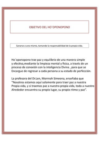 OBJETIVO	
  DEL	
  HO´OPONOPONO	
  




      Sanarse	
  a	
  uno	
  mismo,	
  tomando	
  la	
  responsabilidad	
  de	
  la	
  propia	
  vida.	
  	
  




Ho´oponopono	
  trae	
  paz	
  y	
  equilibrio	
  de	
  una	
  manera	
  simple	
  	
  
y	
  efecRva,mediante	
  la	
  limpieza	
  mental	
  y	
  ﬁsica,	
  a	
  través	
  de	
  un	
  	
  
proceso	
  de	
  conexión	
  con	
  la	
  inteligencia	
  Divina	
  ,	
  para	
  que	
  se	
  	
  
Encargue	
  de	
  regresar	
  a	
  cada	
  persona	
  a	
  su	
  estado	
  de	
  perfección.	
  	
  

La	
  profesora	
  del	
  Dr.Len,	
  Morrnah	
  Simeona,	
  enseñaba	
  que	
  	
  
“Nosotros	
  estamos	
  aquí	
  solamente	
  para	
  traer	
  paz	
  a	
  nuestra	
  	
  
Propia	
  vida,	
  y	
  si	
  traemos	
  paz	
  a	
  nuestra	
  propia	
  vida,	
  todo	
  a	
  nuestro	
  
Alrededor	
  encuentra	
  su	
  propio	
  lugar,	
  su	
  propio	
  ritmo	
  y	
  paz”.	
  
 