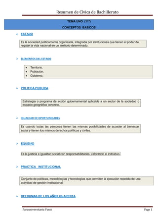 Resumen de Cívica de Bachillerato
Parauniversitaria Yunis Page 1
TEMA UNO (11º)
CONCEPTOS BASICOS
 ESTADO
Es la sociedad políticamente organizada, integrada por instituciones que tienen el poder de
regular la vida nacional en un territorio determinado.
 ELEMENTOS DEL ESTADO
 Territorio.
 Población.
 Gobierno.
 POLITICA PUBLICA
Estrategia o programa de acción gubernamental aplicable a un sector de la sociedad o
espacio geográfico concreto.
 IGUALDAD DE OPORTUNIDADES
Es cuando todas las personas tienen las mismas posibilidades de acceder al bienestar
social y tienen los mismos derechos políticos y civiles.
 EQUIDAD
Es la justicia e igualdad social con responsabilidades, valorando al individuo.
 PRACTICA INSTITUCIONAL
Conjunto de políticas, metodologías y tecnologías que permiten la ejecución repetida de una
actividad de gestión institucional.
 REFORMAS DE LOS AÑOS CUARENTA
 