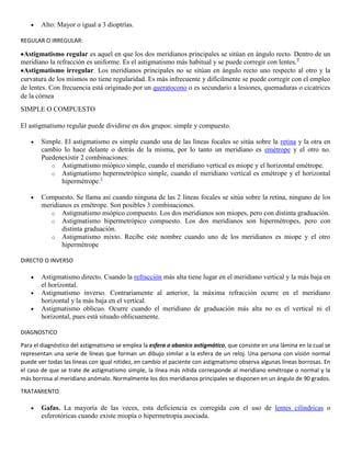 Alto: Mayor o igual a 3 dioptrías.
REGULAR O IRREGULAR:
Astigmatismo regular es aquel en que los dos meridianos principales se sitúan en ángulo recto. Dentro de un
meridiano la refracción es uniforme. Es el astigmatismo más habitual y se puede corregir con lentes.9
Astigmatismo irregular. Los meridianos principales no se sitúan en ángulo recto uno respecto al otro y la
curvatura de los mismos no tiene regularidad. Es más infrecuente y difícilmente se puede corregir con el empleo
de lentes. Con frecuencia está originado por un queratocono o es secundario a lesiones, quemaduras o cicatrices
de la córnea
SIMPLE O COMPUESTO
El astigmatismo regular puede dividirse en dos grupos: simple y compuesto.
Simple. El astigmatismo es simple cuando una de las líneas focales se sitúa sobre la retina y la otra en
cambio lo hace delante o detrás de la misma, por lo tanto un meridiano es emétrope y el otro no.
Puedenexistir 2 combinaciones:
o Astigmatismo miópico simple, cuando el meridiano vertical es miope y el horizontal emétrope.
o Astigmatismo hepermetrópico simple, cuando el meridiano vertical es emétrope y el horizontal
hipermétrope.1
Compuesto. Se llama así cuando ninguna de las 2 líneas focales se sitúa sobre la retina, ninguno de los
meridianos es emétrope. Son posibles 3 combinaciones.
o Astigmatismo miópico compuesto. Los dos meridianos son miopes, pero con distinta graduación.
o Astigmatismo hipermetrópico compuesto. Los dos meridianos son hipermétropes, pero con
distinta graduación.
o Astigmatismo mixto. Recibe este nombre cuando uno de los meridianos es miope y el otro
hipermétrope
DIRECTO O INVERSO
Astigmatismo directo. Cuando la refracción más alta tiene lugar en el meridiano vertical y la más baja en
el horizontal.
Astigmatismo inverso. Contrariamente al anterior, la máxima refracción ocurre en el meridiano
horizontal y la más baja en el vertical.
Astigmatismo oblicuo. Ocurre cuando el meridiano de graduación más alta no es el vertical ni el
horizontal, pues está situado oblicuamente.
DIAGNOSTICO
Para el diagnóstico del astigmatismo se emplea la esfera o abanico astigmático, que consiste en una lámina en la cual se
representan una serie de líneas que forman un dibujo similar a la esfera de un reloj. Una persona con visión normal
puede ver todas las líneas con igual nitidez, en cambio el paciente con astigmatismo observa algunas líneas borrosas. En
el caso de que se trate de astigmatismo simple, la línea más nítida corresponde al meridiano emétrope o normal y la
más borrosa al meridiano anómalo. Normalmente los dos meridianos principales se disponen en un ángulo de 90 grados.
TRATAMIENTO
Gafas. La mayoría de las veces, esta deficiencia es corregida con el uso de lentes cilíndricas o
esferotóricas cuando existe miopía o hipermetropia asociada.
 
