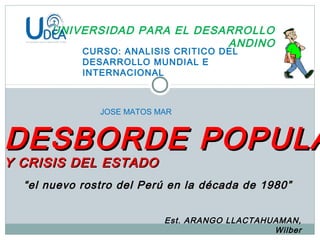 UNIVERSIDAD PARA EL DESARROLLO
ANDINO
CURSO: ANALISIS CRITICO DEL
DESARROLLO MUNDIAL E
INTERNACIONAL
Est. ARANGO LLACTAHUAMAN,
Wilber
DESBORDE POPULADESBORDE POPULA
Y CRISIS DEL ESTADOY CRISIS DEL ESTADO
JOSE MATOS MAR
““el nuevo rostro del Perú en la década de 1980”el nuevo rostro del Perú en la década de 1980”
 