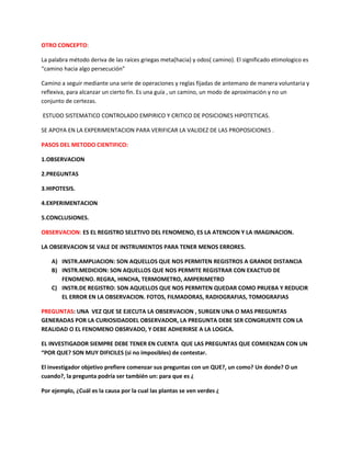 OTRO CONCEPTO:
La palabra método deriva de las raíces griegas meta(hacia) y odos( camino). El significado etimologico es
“camino hacia algo persecución”
Camino a seguir mediante una serie de operaciones y reglas fijadas de antemano de manera voluntaria y
reflexiva, para alcanzar un cierto fin. Es una guía , un camino, un modo de aproximación y no un
conjunto de certezas.
ESTUDO SISTEMATICO CONTROLADO EMPIRICO Y CRITICO DE POSICIONES HIPOTETICAS.
SE APOYA EN LA EXPERIMENTACION PARA VERIFICAR LA VALIDEZ DE LAS PROPOSICIONES .
PASOS DEL METODO CIENTIFICO:
1.OBSERVACION
2.PREGUNTAS
3.HIPOTESIS.
4.EXPERIMENTACION
5.CONCLUSIONES.
OBSERVACION: ES EL REGISTRO SELETIVO DEL FENOMENO, ES LA ATENCION Y LA IMAGINACION.
LA OBSERVACION SE VALE DE INSTRUMENTOS PARA TENER MENOS ERRORES.
A) INSTR.AMPLIACION: SON AQUELLOS QUE NOS PERMITEN REGISTROS A GRANDE DISTANCIA
B) INSTR.MEDICION: SON AQUELLOS QUE NOS PERMITE REGISTRAR CON EXACTUD DE
FENOMENO. REGRA, HINCHA, TERMOMETRO, AMPERIMETRO
C) INSTR.DE REGISTRO: SON AQUELLOS QUE NOS PERMITEN QUEDAR COMO PRUEBA Y REDUCIR
EL ERROR EN LA OBSERVACION. FOTOS, FILMADORAS, RADIOGRAFIAS, TOMOGRAFIAS
PREGUNTAS: UNA VEZ QUE SE EJECUTA LA OBSERVACION , SURGEN UNA O MAS PREGUNTAS
GENERADAS POR LA CURIOSIDADDEL OBSERVADOR, LA PREGUNTA DEBE SER CONGRUENTE CON LA
REALIDAD O EL FENOMENO OBSRVADO, Y DEBE ADHERIRSE A LA LOGICA.
EL INVESTIGADOR SIEMPRE DEBE TENER EN CUENTA QUE LAS PREGUNTAS QUE COMIENZAN CON UN
“POR QUE? SON MUY DIFICILES (si no imposibles) de contestar.
El investigador objetivo prefiere comenzar sus preguntas con un QUE?, un como? Un donde? O un
cuando?, la pregunta podría ser también un: para que es ¿
Por ejemplo, ¿Cuál es la causa por la cual las plantas se ven verdes ¿
 