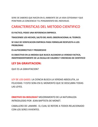 SERIE DE SABERES QUE NACEN EN EL AMBIENTE DE LA VIDA COTIDIANA Y QUE
PENETRAN LA CONCIENCIA Y EL PENSAMIENTO DEL INDIVIDUO.
CARACTERISTICAS DEL METODO CIENTIFICO
ES FACTICO, POSEE UNA REFERENCIA EMPIRICA.
TRASCIENDE LOS HECHOS, SALTO DEL NIVEL OBSERVACIONAL AL TEORICO.
SE VALE DE VERIFICACION EMPIRICA PARA FORMULAR RESPUESTA A LOS
PROBLEMAS
ES AUTOCORRECTIVO Y PROGRESIVO
ES OBJECTIVO EN LA MEDIDA QUE BUSCA ALCANZAR LA VERDAD FACTICA,
INDEPENDIENTEMENTE DE LA ESCALA DE VALORES Y CREENCIAS DE CIENTIFICO
LEY DA GRAVITACION:
QUE ES LA GRAVITACION?
LEY DE LOS GASES: LA CIENCIA BUSCA LA VERDAD ABSOLUTA, LA
FELICIDAD. Y ESTO SERA EN EL MOMENTO QUE SE DESCUBRA TODAS
LAS LEYES.
OBJETIVO DA BIOLOGIA? MEJORAMENTO DE LA NATURALEZA
INTRODUZIDO POR JEAN BAPTISTA DE MONET.
CABALLERO DE LAMARK: EL CUAL SE REFERE A TODOS RELACIONADO
CON LOS SERES VIVIENTES.
 