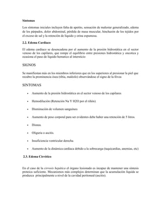 Síntomas

Los síntomas iniciales incluyen falta de apetito, sensación de malestar generalizado, edema
de los párpados, dolor abdominal, pérdida de masa muscular, hinchazón de los tejidos por
el exceso de sal y la retención de líquido y orina espumosa.

2.2. Edema Cardiaco

El edema cardiaco se desencadena por el aumento de la presión hidrostática en el sector
venoso de los capilares, que rompe el equilibrio entre presiones hidrostática y oncotica y
ocasiona el paso de líquido hematico al intersticio

SIGNOS

Se manifiestan más en los miembros inferiores que en los superiores al presionar la piel que
recubre la prominencia ósea (tibia, maléolo) observándose el signo de la fóvea

SINTOMAS

       Aumento de la presión hidrostática en el sector venoso de los capilares.

       Hemodilución (Retención Na Y H2O por el riñón).

       Disminución de volumen sanguíneo.

       Aumento de peso corporal para ser evidentes debe haber una retención de 5 litros.

       Disnea.

       Oliguria o ascitis.

       Insuficiencia ventricular derecha.

       Aumento de la dinámica cardiaca debido a la sobrecarga (taquicardias, anemias, etc)

2.3. Edema Cirrótico


En el caso de la cirrosis hepática el órgano lesionado es incapaz de mantener una síntesis
proteica suficiente. Mecanismos más complejos determinan que la acumulación líquida se
produzca principalmente a nivel de la cavidad peritoneal (ascitis).
 