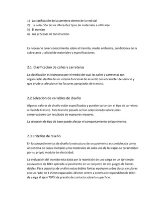 1) La clasificación de la carretera dentro de la red vial
2) La selección de los diferentes tipos de materiales a utilizarse
3) El transito
4) Los procesos de construcción
Es necesario tener conocimiento sobre el transito, medio ambiente, condiciones de la
subrasante , calidad de materiales y especificaciones.
2.1 Clasificacion de calles y carreteras
La clasificación es el proceso por el medio del cual las calles y carreteras son
organizadas dentro de un sistema funcional de acuerdo con el carácter de servicio y
que ayude a seleccionar los factores apropiados de transito.
2.2 Selección de variables de diseño
Algunos valores de diseño están especificados y pueden variar con el tipo de carretera
o nivel de transito. Para transito pesado se han seleccionado valores mas
conservadores con resultado de espesores mayores.
La selección de tipo de base puede afectar el comportamiento del pavimento.
2.3 Criterios de diseño
En los procedimientos de diseño la estructura de un pavimento es considerada como
un sistema de capas multiples y los materiales de cada una de las capas se caracterizan
por su propio modulo de elasticidad.
La evaluación del transito esta dada por la repetición de una carga en un eje simple
equivalente de 80kn aplicada al pavimento en un conjunto de dos juegos de llantas
dobles. Para prpositos de análisis estas dobles llantas equivalen a dos platos circulares
con un radio de 115mm espaciados 345mm centro a centro correspondiéndole 80kn
de carga al eje y 70PSI de presión de contacto sobre la superficie.
 