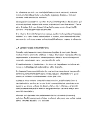 L a subrasante que es la capa mas baja de la estructura de pavimento, se asume
infinita en el sentido vertical y horizontal; las otras capas de espesor finito son
asumidas finitas en dirección horizontal.
Las cargas colocadas sobre la superficie de un pavimento producen dos esfuerzos que
son críticos para los propósitos de diseño; un esfuerzo horizontal de tensión €t
1 en la
parte de debajo de la capa de superficie y el esfuerzo de compresión vertical €c
1
actuando sobre la superficie de la subrasante.
Si el esfuerzo de tensión horizontal es excesivo, pueden resultar grietas en la capa de
rodadura. Si la fuerza vertical de compresión es excesiva, resultaran deformaciones
permanentes en la estructura de pavimento debido a la sobre carga en la subrasante.
2.4 Caracteristicas de los materiales
Todos los materiales están caracterizados por el modulo de elasticidad, llamado
modulo dinamico en mezclas asfálticas. El modulo dinamico en mezclas de asfalto es
dependiente de la temperatura sobre el pavimento. Modulo de resiliencia para los
materiales granulares sin tratar y los materiales del suelo.
El modulo dinamico es función directa del tiempo de fraguado y un periodo de seis
meses es el utilizado para la elaboración de tablas de diseño.
En el caso de los suelos estabilizados, las características mecanicas de los materiales
cambian sustancialmente con la aplicación de productos estabilizadores ya que el
modulo de resiliencia se incrementa en valores apreciables.
Cuando se utiliza cemento como material estabilizador, es conveniente saber la
cantidad máxima a utilizar, en función de los cambios físicos que experimentan los
suelos ya que en una cantidad alta de cemento hay alta resistencia pero también
contracciones fuertes que se traducen en agrietamientos, y estos se reflejan en la
superficie de rodadura.
Al utilizar otro tipo de estabilizadores tales como: cal, bitúmenes puzolanas y
químicos. También es necesario efectuar pruebas de laboratorio para analizar cuales
son las limitantes de uso de cada producto.
 