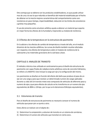 Otra ventaja que se obtiene con los productos estabilizadores, es que puede utilizar
mas de uno a la vez lo que redunda un beneficio del material estabilizado por el hecho
de obtener en la mezcla mejores características del comportamiento como son:
resistencia en poco tiempo, impermeabilidad, reducción en los limites de consistencia
y grietas muy pequeñas.
El uso de cemento como emulsion asfáltica ayuda a obtener un material que soporta
en mejor forma los efectos de la humedad y mejorando su modulo de resiliencia.
2.5 Efectos de la temperatura en la estructura de pavimento
En la adicion a los efectos de cambio de temperatura a través del año, en el modulo
dinamico de las mezclas asfálticas, las curvas de diseño también resultan afectadas
con respecto a los efectos de temperatura sobre el modulo de resiliencia de la
subrasante y los materiales granulares de la sub-base y base.
CAPITULO 3: ANALIZIS DE TRANSITO
El método o técnica mas utilizada en centroamerica para el diseño de estructuras de
pavimento con capas finales de rodadura tanto asfalticas como de concreto hidráulico,
se refiere a la AASHTO. Este incluye la carga por eje y la configuración del mismo.
Los pavimentos se diseñan en función del efecto del daño que produce el paso de un
eje con una carga y para que resistan un determinado numero de cargas aplicadas
durante su vida útil.Un transito mixto esta compuesto de vehículos de diferente peso y
numero de ejes y que para efectos de calculo se les transforma en un numero de ejes
equivalentes de 80Kn o 18 kips. por lo que se le denomona ESAL(ejes equivalentes).
3.1 Volumenes de transito
Para el diseño de estructuras de pavimento es necesario conocer el numero de
vehículos que pasan por un punto a otro.
Estos aforos se realizan con el objeto de :
1) Determinar la composición y volumen de transito en un sistema de carreteras.
2) Determinar el numero de vehículos que transitan en cierta zona .
 