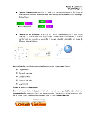Repaso de Electricidad.
Ing. Nubia Reyes M.
 Electrización por contacto: Al poner en contacto un cuerpo neutro con otro electrizado, se
produce una transferencia de electrones. Ambos cuerpos quedan electrizados con cargas
de igual signo.
 Electrización por inducción: Al acercar un cuerpo cargado (inductor) a uno neutro
(inducido), se produce en este una polarización. Si se conecta el cuerpo a tierra, se produce
transferencia de electrones, quedando el cuerpo inducido electrizado con carga de
diferente signo al inductor.
La electricidad se manifiesta mediante varios fenómenos y propiedades físicas:
 Carga eléctrica.
 Corriente eléctrica.
 Campo eléctrico.
 Potencial eléctrico.
 Magnetismo.
¿Cómo se produce la electricidad?
Si se le aplica una diferencia de potencial eléctrico suficientemente grande (Llamado voltaje y se
mide en voltios) se genera una fuerza que pueden empujar a los electrones, lo que les permite saltar
de un átomo a otro. Este movimiento de electrones se llama corriente eléctrica.
 