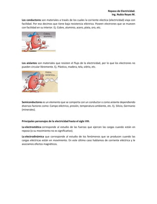 Repaso de Electricidad.
Ing. Nubia Reyes M.
Los conductores son materiales a través de los cuales la corriente electica (electricidad) viaja con
facilidad. Por eso decimos que tiene baja resistencia eléctrica. Poseen electrones que se mueven
con facilidad en su interior. Ej. Cobre, aluminio, acero, plata, oro, etc.
Los aislantes son materiales que resisten el flujo de la electricidad, por lo que los electrones no
pueden circular libremente. Ej. Plástico, madera, tela, vidrio, etc.
Semiconductores es un elemento que se comporta con un conductor o como aislante dependiendo
diversos factores como: Campo eléctrico, presión, temperatura ambiente, etc. Ej. Silicio, Germanio
(minerales).
Principales personajes de la electricidad hasta el siglo VIII.
La electrostática corresponde al estudio de las fuerzas que ejercen las cargas cuando están en
reposo (o su movimiento no es significativo).
La electrodinámica que corresponde al estudio de los fenómenos que se producen cuando las
cargas eléctricas están en movimiento. En este último caso hablamos de corriente eléctrica y le
asociamos efectos magnéticos.
 