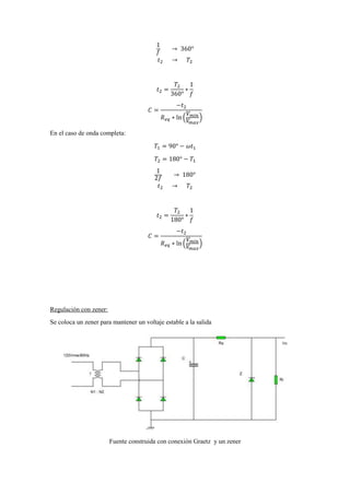 1
𝑓
→ 360°
𝑡2 → 𝑇2
𝑡2 =
𝑇2
360°
∗
1
𝑓
𝐶 =
−𝑡2
𝑅 𝑒𝑞 ∗ ln (
𝑉 𝑚𝑖𝑛
𝑉𝑚𝑎𝑥
)
En el caso de onda completa:
𝑇1 = 90° − 𝜔𝑡1
𝑇2 = 180° − 𝑇1
1
2𝑓
→ 180°
𝑡2 → 𝑇2
𝑡2 =
𝑇2
180°
∗
1
𝑓
𝐶 =
−𝑡2
𝑅 𝑒𝑞 ∗ ln (
𝑉 𝑚𝑖𝑛
𝑉𝑚𝑎𝑥
)
Regulación con zener:
Se coloca un zener para mantener un voltaje estable a la salida
Fuente construida con conexión Graetz y un zener
 