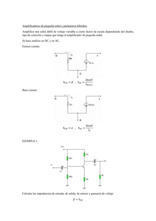 Amplificadores de pequeña señal y parámetros híbridos:
Amplifica una señal débil de voltaje variable a cierto factor de escala dependiendo del diseño,
tipo de conexión y etapas que tenga el amplificador de pequeña señal.
Se hace análisis en DC y en AC.
Emisor común:
ℎ 𝐹𝐸 = 𝛽 , ℎ𝑖𝐸 =
26𝑚𝑉
𝐼 𝐵(𝐷𝐶)
Base común:
ℎ 𝐹𝐵 = 𝛼 , ℎ𝑖𝑏 =
26𝑚𝑉
𝐼 𝐸
EJEMPLO 1:
Calcular las impedancias de entrada, de salida, de emisor y ganancia de voltaje
𝛽 = ℎ 𝐹𝐸
 