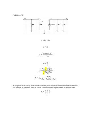 Análisis en AC
𝑧𝑖 = 𝑅 𝐸 ∥ ℎ𝑖𝐵
𝑧 𝑜 = 𝑅 𝐶
𝐴 𝑉 =
ℎ 𝐹𝐵(𝑅 𝐶 ∥ 𝑅 𝐿)
ℎ𝑖𝐵
𝐴𝑖 =
𝑖 𝑜
𝑖𝑖
𝐴𝑖 =
ℎ 𝐹𝐵 𝑖 𝐸
𝑅 𝐶
𝑅 𝐶 + 𝑅 𝐿
𝑖 𝐸
(𝑅 𝐸 + ℎ𝑖𝐸)
𝑅 𝐸
𝐴𝑖 = ℎ 𝐹𝐵
𝑅 𝐶 𝑅 𝐸
(𝑅 𝐶 + 𝑅 𝐿)(𝑅 𝐸 + ℎ𝑖𝐸)
Si las ganancias de voltaje o corriente se sacan por partes, entonces se multiplican todas o hallando
una relación de corrientes entre las salidas y entradas de los amplificadores de pequeña señal:
𝐴 𝑣 =
𝑣 𝑜
𝑣 𝑥
𝑣 𝑥
𝑣 𝑦
𝑣 𝑦
𝑣𝑖
 