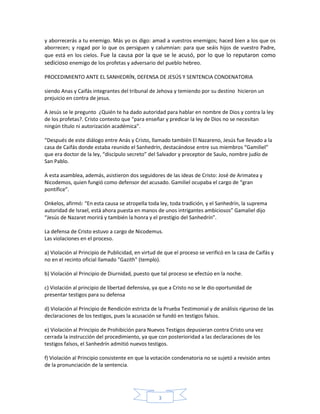 y aborrecerás a tu enemigo. Más yo os digo: amad a vuestros enemigos; haced bien a los que os
aborrecen; y rogad por lo que os persiguen y calumnian: para que seáis hijos de vuestro Padre,
que está en los cielos. Fue la causa por la que se le acusó, por lo que lo reputaron como
sedicioso enemigo de los profetas y adversario del pueblo hebreo.
PROCEDIMIENTO ANTE EL SANHEDRÍN, DEFENSA DE JESÚS Y SENTENCIA CONDENATORIA
siendo Anas y Caifás integrantes del tribunal de Jehova y temiendo por su destino hicieron un
prejuicio en contra de jesus.
A Jesús se le pregunto ¿Quién te ha dado autoridad para hablar en nombre de Dios y contra la ley
de los profetas?. Cristo contesto que “para enseñar y predicar la ley de Dios no se necesitan
ningún título ni autorización académica”.
“Después de este diálogo entre Anás y Cristo, llamado también El Nazareno, Jesús fue llevado a la
casa de Caifás donde estaba reunido el Sanhedrín, destacándose entre sus miembros “Gamiliel”
que era doctor de la ley, “discípulo secreto” del Salvador y preceptor de Saulo, nombre judío de
San Pablo.
A esta asamblea, además, asistieron dos seguidores de las ideas de Cristo: José de Arimatea y
Nicodemos, quien fungió como defensor del acusado. Gamiliel ocupaba el cargo de “gran
pontífice”.
Onkelos, afirmó: “En esta causa se atropella toda ley, toda tradición, y el Sanhedrín, la suprema
autoridad de Israel, está ahora puesta en manos de unos intrigantes ambiciosos” Gamaliel dijo
“Jesús de Nazaret morirá y también la honra y el prestigio del Sanhedrín”.
La defensa de Cristo estuvo a cargo de Nicodemus.
Las violaciones en el proceso.
a) Violación al Principio de Publicidad, en virtud de que el proceso se verificó en la casa de Caifás y
no en el recinto oficial llamado "Gazith" (templo).
b) Violación al Principio de Diurnidad, puesto que tal proceso se efectúo en la noche.
c) Violación al principio de libertad defensiva, ya que a Cristo no se le dio oportunidad de
presentar testigos para su defensa
d) Violación al Principio de Rendición estricta de la Prueba Testimonial y de análisis riguroso de las
declaraciones de los testigos, pues la acusación se fundó en testigos falsos.
e) Violación al Principio de Prohibición para Nuevos Testigos depusieran contra Cristo una vez
cerrada la instrucción del procedimiento, ya que con posterioridad a las declaraciones de los
testigos falsos, el Sanhedrín admitió nuevos testigos.
f) Violación al Principio consistente en que la votación condenatoria no se sujetó a revisión antes
de la pronunciación de la sentencia.

3

 