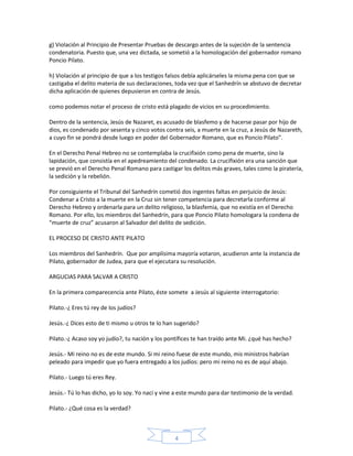 g) Violación al Principio de Presentar Pruebas de descargo antes de la sujeción de la sentencia
condenatoria. Puesto que, una vez dictada, se sometió a la homologación del gobernador romano
Poncio Pilato.
h) Violación al principio de que a los testigos falsos debía aplicárseles la misma pena con que se
castigaba el delito materia de sus declaraciones, toda vez que el Sanhedrín se abstuvo de decretar
dicha aplicación de quienes depusieron en contra de Jesús.
como podemos notar el proceso de cristo está plagado de vicios en su procedimiento.
Dentro de la sentencia, Jesús de Nazaret, es acusado de blasfemo y de hacerse pasar por hijo de
dios, es condenado por sesenta y cinco votos contra seis, a muerte en la cruz, a Jesús de Nazareth,
a cuyo fin se pondrá desde luego en poder del Gobernador Romano, que es Poncio Pilato”.
En el Derecho Penal Hebreo no se contemplaba la crucifixión como pena de muerte, sino la
lapidación, que consistía en el apedreamiento del condenado. La crucifixión era una sanción que
se previó en el Derecho Penal Romano para castigar los delitos más graves, tales como la piratería,
la sedición y la rebelión.
Por consiguiente el Tribunal del Sanhedrín cometió dos ingentes faltas en perjuicio de Jesús:
Condenar a Cristo a la muerte en la Cruz sin tener competencia para decretarla conforme al
Derecho Hebreo y ordenarla para un delito religioso, la blasfemia, que no existía en el Derecho
Romano. Por ello, los miembros del Sanhedrín, para que Poncio Pilato homologara la condena de
“muerte de cruz” acusaron al Salvador del delito de sedición.
EL PROCESO DE CRISTO ANTE PILATO
Los miembros del Sanhedrín. Que por amplísima mayoría votaron, acudieron ante la instancia de
Pilato, gobernador de Judea, para que el ejecutara su resolución.
ARGUCIAS PARA SALVAR A CRISTO
En la primera comparecencia ante Pilato, éste somete a Jesús al siguiente interrogatorio:
Pilato.-¿ Eres tú rey de los judíos?
Jesús.-¿ Dices esto de ti mismo u otros te lo han sugerido?
Pilato.-¿ Acaso soy yo judío?, tu nación y los pontífices te han traído ante Mi. ¿qué has hecho?
Jesús.- Mi reino no es de este mundo. Si mi reino fuese de este mundo, mis ministros habrían
peleado para impedir que yo fuera entregado a los judíos: pero mi reino no es de aquí abajo.
Pilato.- Luego tú eres Rey.
Jesús.- Tú lo has dicho, yo lo soy. Yo nací y vine a este mundo para dar testimonio de la verdad.
Pilato.- ¿Qué cosa es la verdad?

4

 
