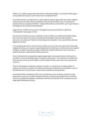 Pilatos era un político pagano desinteresado de la filosofía teológica y no encontró delito alguno
en las palabras de Jesús y mucho menos contra el estado Romano.
Si las ideas de Jesús, su predicación y su obra pudieran implicar alguna falta de carácter religioso
contra la ley de los judíos, ello no ameritaba la intervención de Pilato. Éste, en consecuencia
exclamó ante los acusadores del Señor: “ningún delito hallo en este hombre”, por lo que rehusó la
homologación de la sentencia del Sanhedrín.
Luego de esto “a Pilato se le ocurrió un estratagema procesal consistente en declararse
“incompetente” para juzgar a Cristo.
Esta actitud la fundó en que Jesús, habiendo nacido en Galilea, era súbdito de Herodes Antipas
pero este como tetrarca no tenia la facultad para homologar la sentencia del Sanhedrín y
comunico a los judíos que “Soltaría a Cristo después de corregirlo” y fue cuando Pilato ordenó la
flagelación de Jesús.
En su propósito de evitar la muerte de Jesús, Pilato tuvo la ocurrencia de valerse de la festividad
religiosa de la Pascua en la que se acostumbraba poner en libertad a un delincuente que el pueblo
escogiera. Al efecto, planteó a los judíos el dilema de si debería libertarse a Jesús inocente o a
protervo Barrabás, responsable de delitos gravísimos.
Ante el planteamiento, el populacho exigió al gobernador romano que soltara al delincuente y
crucificara a Cristo, profiriendo a gritos la siguiente admonición: “Si no ordenas la crucifixión del
Nazareno que se dice rey de los judíos, no serás amigo del César, pues sólo a este reconocemos
como tal”.
“Esta terrible exigencia implicaba condenar a muerte a un inocente por un delito político, la
sedición, que Jesús no cometió. Tal condena eliminó la que se decretó por el Sanhedrín, o sea, la
de blasfemia que se hizo consistir en que Cristo se ostentó como Hijo de Dios.
La actitud de Pilato se debió por tanto a las circunstancias y no a sus deseos existirán muchas
voces que lo acusen por no haber actuado conforme a la ley pero que puede hacer un hombre
frente a un puñado de miedosos y ambiciosos miembros de importancia de un pueblo tuvo que
elegir gobernabilidad por justicia.

5

 