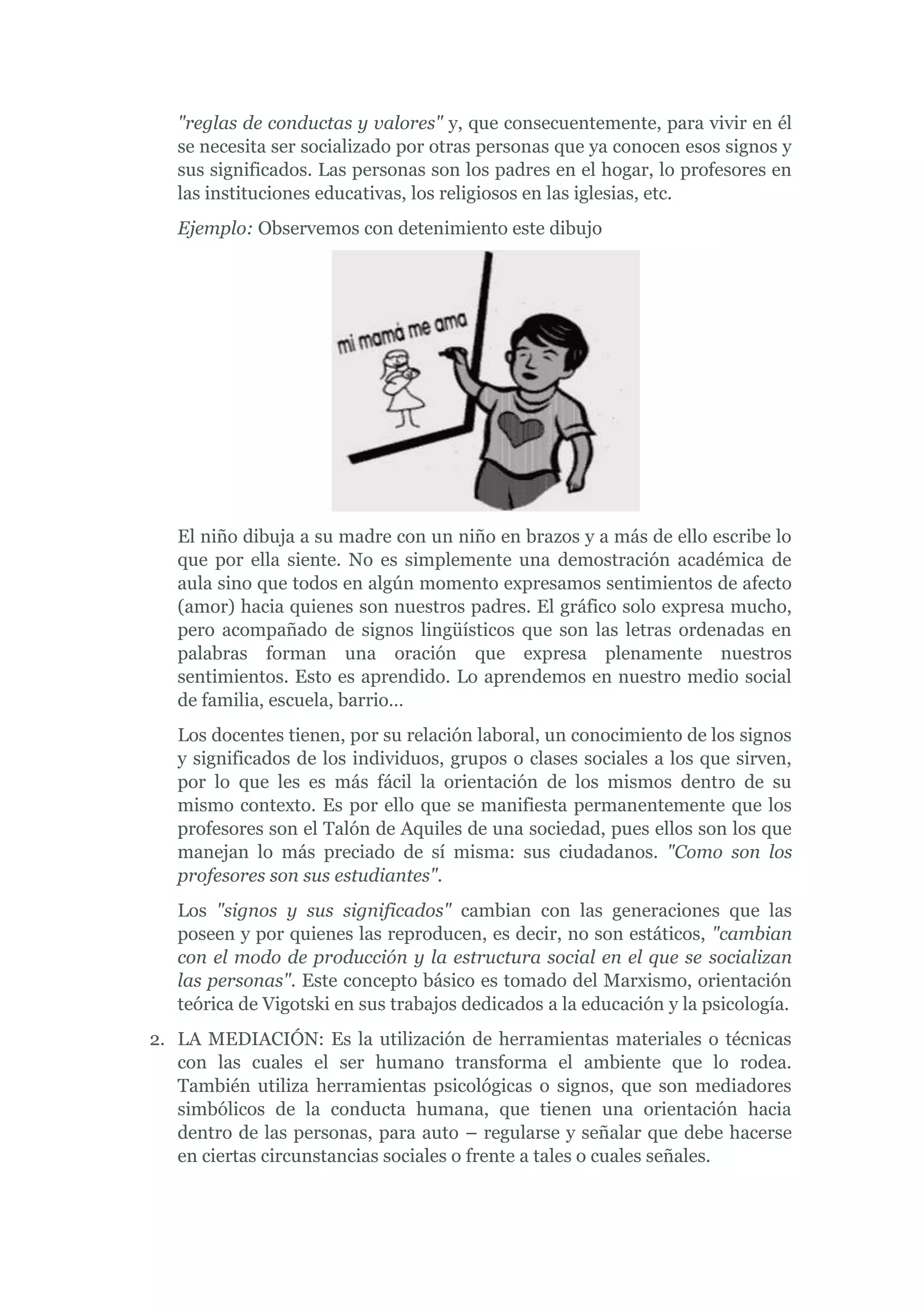 "reglas de conductas y valores" y, que consecuentemente, para vivir en él
   se necesita ser socializado por otras personas que ya conocen esos signos y
   sus significados. Las personas son los padres en el hogar, lo profesores en
   las instituciones educativas, los religiosos en las iglesias, etc.
   Ejemplo: Observemos con detenimiento este dibujo




   El niño dibuja a su madre con un niño en brazos y a más de ello escribe lo
   que por ella siente. No es simplemente una demostración académica de
   aula sino que todos en algún momento expresamos sentimientos de afecto
   (amor) hacia quienes son nuestros padres. El gráfico solo expresa mucho,
   pero acompañado de signos lingüísticos que son las letras ordenadas en
   palabras forman una oración que expresa plenamente nuestros
   sentimientos. Esto es aprendido. Lo aprendemos en nuestro medio social
   de familia, escuela, barrio…
   Los docentes tienen, por su relación laboral, un conocimiento de los signos
   y significados de los individuos, grupos o clases sociales a los que sirven,
   por lo que les es más fácil la orientación de los mismos dentro de su
   mismo contexto. Es por ello que se manifiesta permanentemente que los
   profesores son el Talón de Aquiles de una sociedad, pues ellos son los que
   manejan lo más preciado de sí misma: sus ciudadanos. "Como son los
   profesores son sus estudiantes".
   Los "signos y sus significados" cambian con las generaciones que las
   poseen y por quienes las reproducen, es decir, no son estáticos, "cambian
   con el modo de producción y la estructura social en el que se socializan
   las personas". Este concepto básico es tomado del Marxismo, orientación
   teórica de Vigotski en sus trabajos dedicados a la educación y la psicología.
2. LA MEDIACIÓN: Es la utilización de herramientas materiales o técnicas
   con las cuales el ser humano transforma el ambiente que lo rodea.
   También utiliza herramientas psicológicas o signos, que son mediadores
   simbólicos de la conducta humana, que tienen una orientación hacia
   dentro de las personas, para auto – regularse y señalar que debe hacerse
   en ciertas circunstancias sociales o frente a tales o cuales señales.
 