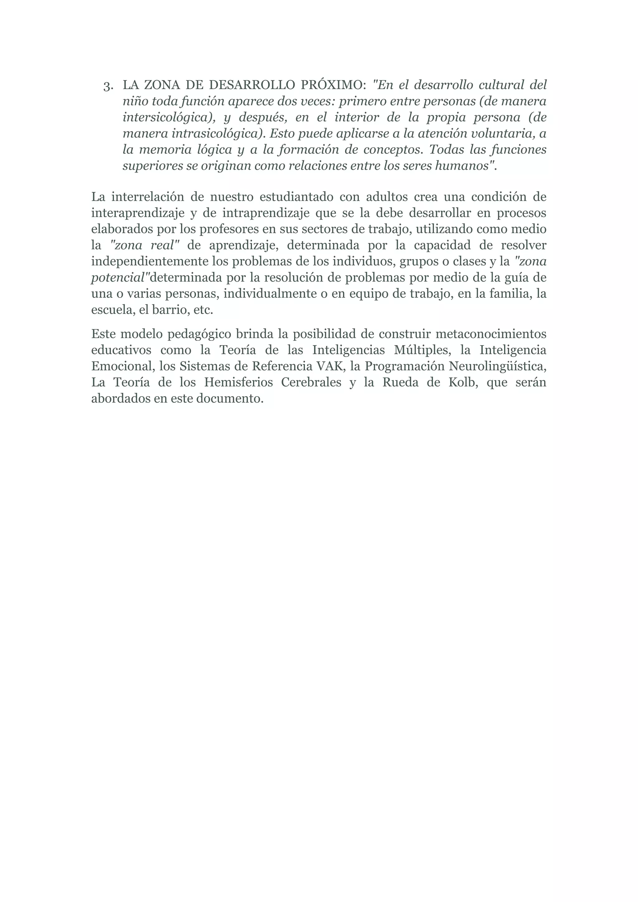 3. LA ZONA DE DESARROLLO PRÓXIMO: "En el desarrollo cultural del
     niño toda función aparece dos veces: primero entre personas (de manera
     intersicológica), y después, en el interior de la propia persona (de
     manera intrasicológica). Esto puede aplicarse a la atención voluntaria, a
     la memoria lógica y a la formación de conceptos. Todas las funciones
     superiores se originan como relaciones entre los seres humanos".

La interrelación de nuestro estudiantado con adultos crea una condición de
interaprendizaje y de intraprendizaje que se la debe desarrollar en procesos
elaborados por los profesores en sus sectores de trabajo, utilizando como medio
la "zona real" de aprendizaje, determinada por la capacidad de resolver
independientemente los problemas de los individuos, grupos o clases y la "zona
potencial"determinada por la resolución de problemas por medio de la guía de
una o varias personas, individualmente o en equipo de trabajo, en la familia, la
escuela, el barrio, etc.
Este modelo pedagógico brinda la posibilidad de construir metaconocimientos
educativos como la Teoría de las Inteligencias Múltiples, la Inteligencia
Emocional, los Sistemas de Referencia VAK, la Programación Neurolingüística,
La Teoría de los Hemisferios Cerebrales y la Rueda de Kolb, que serán
abordados en este documento.
 