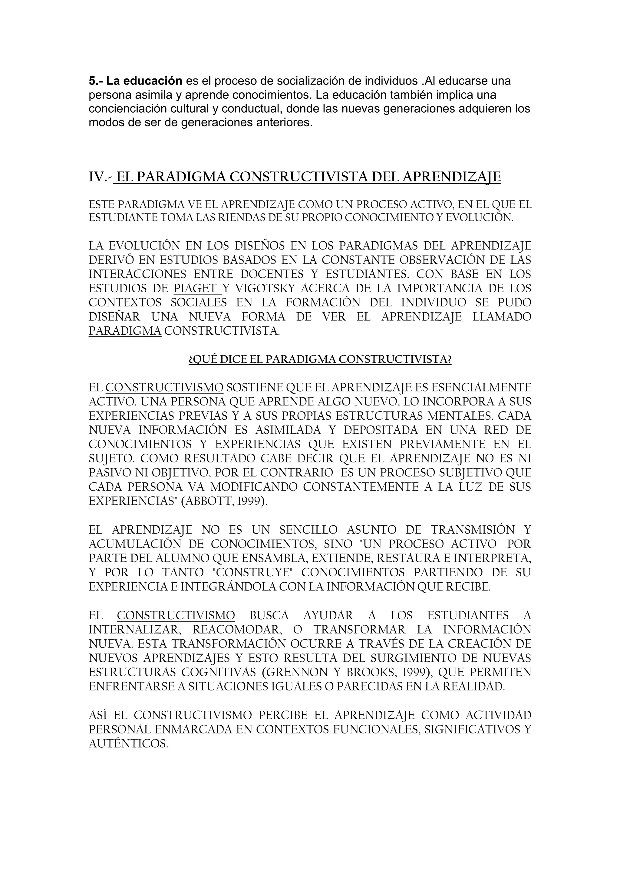 5.- La educación es el proceso de socialización de individuos .Al educarse una
persona asimila y aprende conocimientos. La educación también implica una
concienciación cultural y conductual, donde las nuevas generaciones adquieren los
modos de ser de generaciones anteriores.



IV.- EL PARADIGMA CONSTRUCTIVISTA DEL APRENDIZAJE
ESTE PARADIGMA VE EL APRENDIZAJE COMO UN PROCESO ACTIVO, EN EL QUE EL
ESTUDIANTE TOMA LAS RIENDAS DE SU PROPIO CONOCIMIENTO Y EVOLUCIÓN.

LA EVOLUCIÓN EN LOS DISEÑOS EN LOS PARADIGMAS DEL APRENDIZAJE
DERIVÓ EN ESTUDIOS BASADOS EN LA CONSTANTE OBSERVACIÓN DE LAS
INTERACCIONES ENTRE DOCENTES Y ESTUDIANTES. CON BASE EN LOS
ESTUDIOS DE PIAGET Y VIGOTSKY ACERCA DE LA IMPORTANCIA DE LOS
CONTEXTOS SOCIALES EN LA FORMACIÓN DEL INDIVIDUO SE PUDO
DISEÑAR UNA NUEVA FORMA DE VER EL APRENDIZAJE LLAMADO
PARADIGMA CONSTRUCTIVISTA.

                  ¿QUÉ DICE EL PARADIGMA CONSTRUCTIVISTA?

EL CONSTRUCTIVISMO SOSTIENE QUE EL APRENDIZAJE ES ESENCIALMENTE
ACTIVO. UNA PERSONA QUE APRENDE ALGO NUEVO, LO INCORPORA A SUS
EXPERIENCIAS PREVIAS Y A SUS PROPIAS ESTRUCTURAS MENTALES. CADA
NUEVA INFORMACIÓN ES ASIMILADA Y DEPOSITADA EN UNA RED DE
CONOCIMIENTOS Y EXPERIENCIAS QUE EXISTEN PREVIAMENTE EN EL
SUJETO. COMO RESULTADO CABE DECIR QUE EL APRENDIZAJE NO ES NI
PASIVO NI OBJETIVO, POR EL CONTRARIO "ES UN PROCESO SUBJETIVO QUE
CADA PERSONA VA MODIFICANDO CONSTANTEMENTE A LA LUZ DE SUS
EXPERIENCIAS" (ABBOTT, 1999).

EL APRENDIZAJE NO ES UN SENCILLO ASUNTO DE TRANSMISIÓN Y
ACUMULACIÓN DE CONOCIMIENTOS, SINO "UN PROCESO ACTIVO" POR
PARTE DEL ALUMNO QUE ENSAMBLA, EXTIENDE, RESTAURA E INTERPRETA,
Y POR LO TANTO "CONSTRUYE" CONOCIMIENTOS PARTIENDO DE SU
EXPERIENCIA E INTEGRÁNDOLA CON LA INFORMACIÓN QUE RECIBE.

EL CONSTRUCTIVISMO BUSCA AYUDAR A LOS ESTUDIANTES A
INTERNALIZAR, REACOMODAR, O TRANSFORMAR LA INFORMACIÓN
NUEVA. ESTA TRANSFORMACIÓN OCURRE A TRAVÉS DE LA CREACIÓN DE
NUEVOS APRENDIZAJES Y ESTO RESULTA DEL SURGIMIENTO DE NUEVAS
ESTRUCTURAS COGNITIVAS (GRENNON Y BROOKS, 1999), QUE PERMITEN
ENFRENTARSE A SITUACIONES IGUALES O PARECIDAS EN LA REALIDAD.

ASÍ EL CONSTRUCTIVISMO PERCIBE EL APRENDIZAJE COMO ACTIVIDAD
PERSONAL ENMARCADA EN CONTEXTOS FUNCIONALES, SIGNIFICATIVOS Y
AUTÉNTICOS.
 