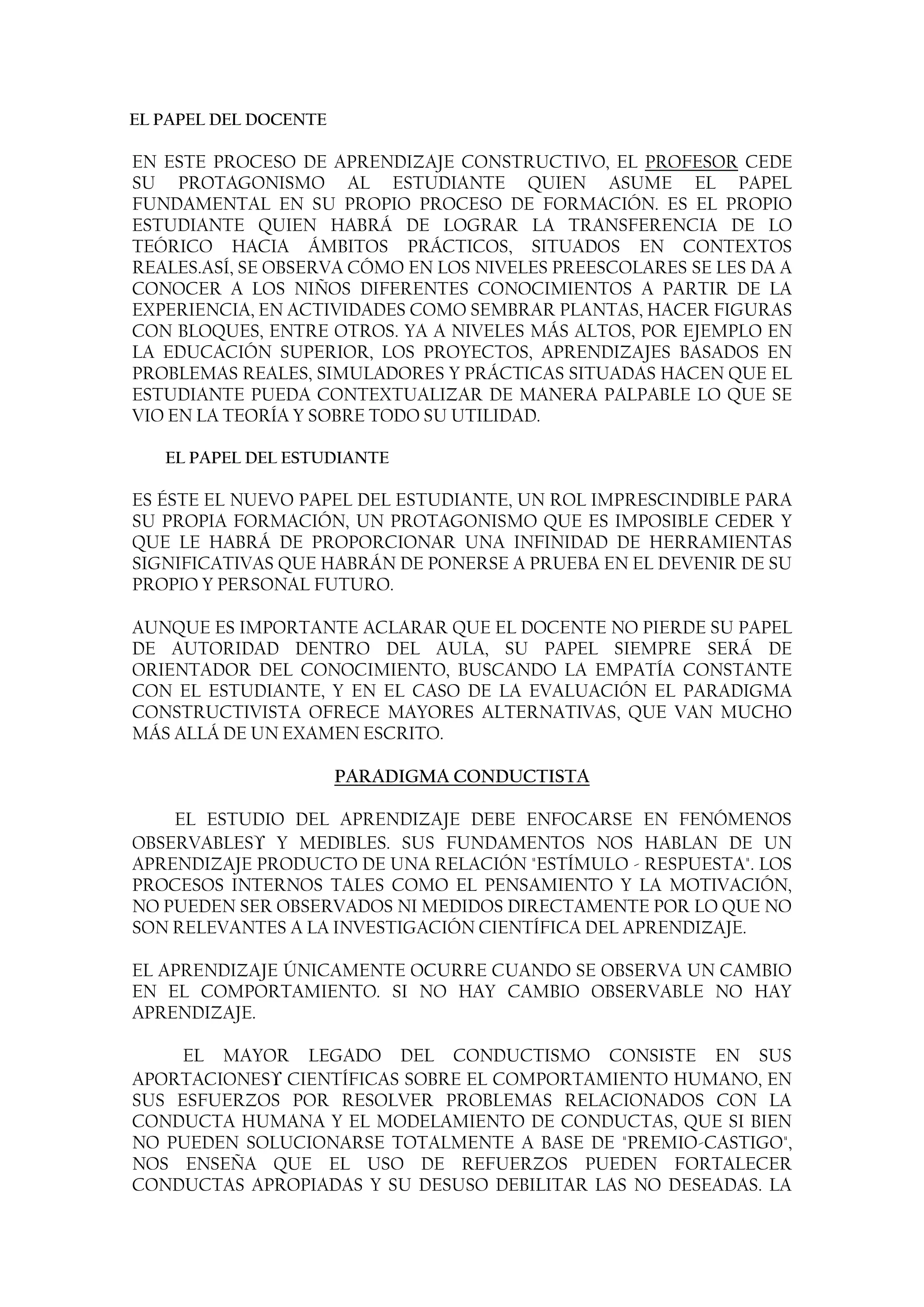 EL PAPEL DEL DOCENTE

EN ESTE PROCESO DE APRENDIZAJE CONSTRUCTIVO, EL PROFESOR CEDE
SU PROTAGONISMO AL ESTUDIANTE QUIEN ASUME EL PAPEL
FUNDAMENTAL EN SU PROPIO PROCESO DE FORMACIÓN. ES EL PROPIO
ESTUDIANTE QUIEN HABRÁ DE LOGRAR LA TRANSFERENCIA DE LO
TEÓRICO HACIA ÁMBITOS PRÁCTICOS, SITUADOS EN CONTEXTOS
REALES.ASÍ, SE OBSERVA CÓMO EN LOS NIVELES PREESCOLARES SE LES DA A
CONOCER A LOS NIÑOS DIFERENTES CONOCIMIENTOS A PARTIR DE LA
EXPERIENCIA, EN ACTIVIDADES COMO SEMBRAR PLANTAS, HACER FIGURAS
CON BLOQUES, ENTRE OTROS. YA A NIVELES MÁS ALTOS, POR EJEMPLO EN
LA EDUCACIÓN SUPERIOR, LOS PROYECTOS, APRENDIZAJES BASADOS EN
PROBLEMAS REALES, SIMULADORES Y PRÁCTICAS SITUADAS HACEN QUE EL
ESTUDIANTE PUEDA CONTEXTUALIZAR DE MANERA PALPABLE LO QUE SE
VIO EN LA TEORÍA Y SOBRE TODO SU UTILIDAD.

   EL PAPEL DEL ESTUDIANTE

ES ÉSTE EL NUEVO PAPEL DEL ESTUDIANTE, UN ROL IMPRESCINDIBLE PARA
SU PROPIA FORMACIÓN, UN PROTAGONISMO QUE ES IMPOSIBLE CEDER Y
QUE LE HABRÁ DE PROPORCIONAR UNA INFINIDAD DE HERRAMIENTAS
SIGNIFICATIVAS QUE HABRÁN DE PONERSE A PRUEBA EN EL DEVENIR DE SU
PROPIO Y PERSONAL FUTURO.

AUNQUE ES IMPORTANTE ACLARAR QUE EL DOCENTE NO PIERDE SU PAPEL
DE AUTORIDAD DENTRO DEL AULA, SU PAPEL SIEMPRE SERÁ DE
ORIENTADOR DEL CONOCIMIENTO, BUSCANDO LA EMPATÍA CONSTANTE
CON EL ESTUDIANTE, Y EN EL CASO DE LA EVALUACIÓN EL PARADIGMA
CONSTRUCTIVISTA OFRECE MAYORES ALTERNATIVAS, QUE VAN MUCHO
MÁS ALLÁ DE UN EXAMEN ESCRITO.

                       PARADIGMA CONDUCTISTA

    EL ESTUDIO DEL APRENDIZAJE DEBE ENFOCARSE EN FENÓMENOS
OBSERVABLES Y MEDIBLES. SUS FUNDAMENTOS NOS HABLAN DE UN
APRENDIZAJE PRODUCTO DE UNA RELACIÓN "ESTÍMULO - RESPUESTA". LOS
PROCESOS INTERNOS TALES COMO EL PENSAMIENTO Y LA MOTIVACIÓN,
NO PUEDEN SER OBSERVADOS NI MEDIDOS DIRECTAMENTE POR LO QUE NO
SON RELEVANTES A LA INVESTIGACIÓN CIENTÍFICA DEL APRENDIZAJE.

EL APRENDIZAJE ÚNICAMENTE OCURRE CUANDO SE OBSERVA UN CAMBIO
EN EL COMPORTAMIENTO. SI NO HAY CAMBIO OBSERVABLE NO HAY
APRENDIZAJE.

     EL MAYOR LEGADO DEL CONDUCTISMO CONSISTE EN SUS
APORTACIONES CIENTÍFICAS SOBRE EL COMPORTAMIENTO HUMANO, EN
SUS ESFUERZOS POR RESOLVER PROBLEMAS RELACIONADOS CON LA
CONDUCTA HUMANA Y EL MODELAMIENTO DE CONDUCTAS, QUE SI BIEN
NO PUEDEN SOLUCIONARSE TOTALMENTE A BASE DE "PREMIO-CASTIGO",
NOS ENSEÑA QUE EL USO DE REFUERZOS PUEDEN FORTALECER
CONDUCTAS APROPIADAS Y SU DESUSO DEBILITAR LAS NO DESEADAS. LA
 