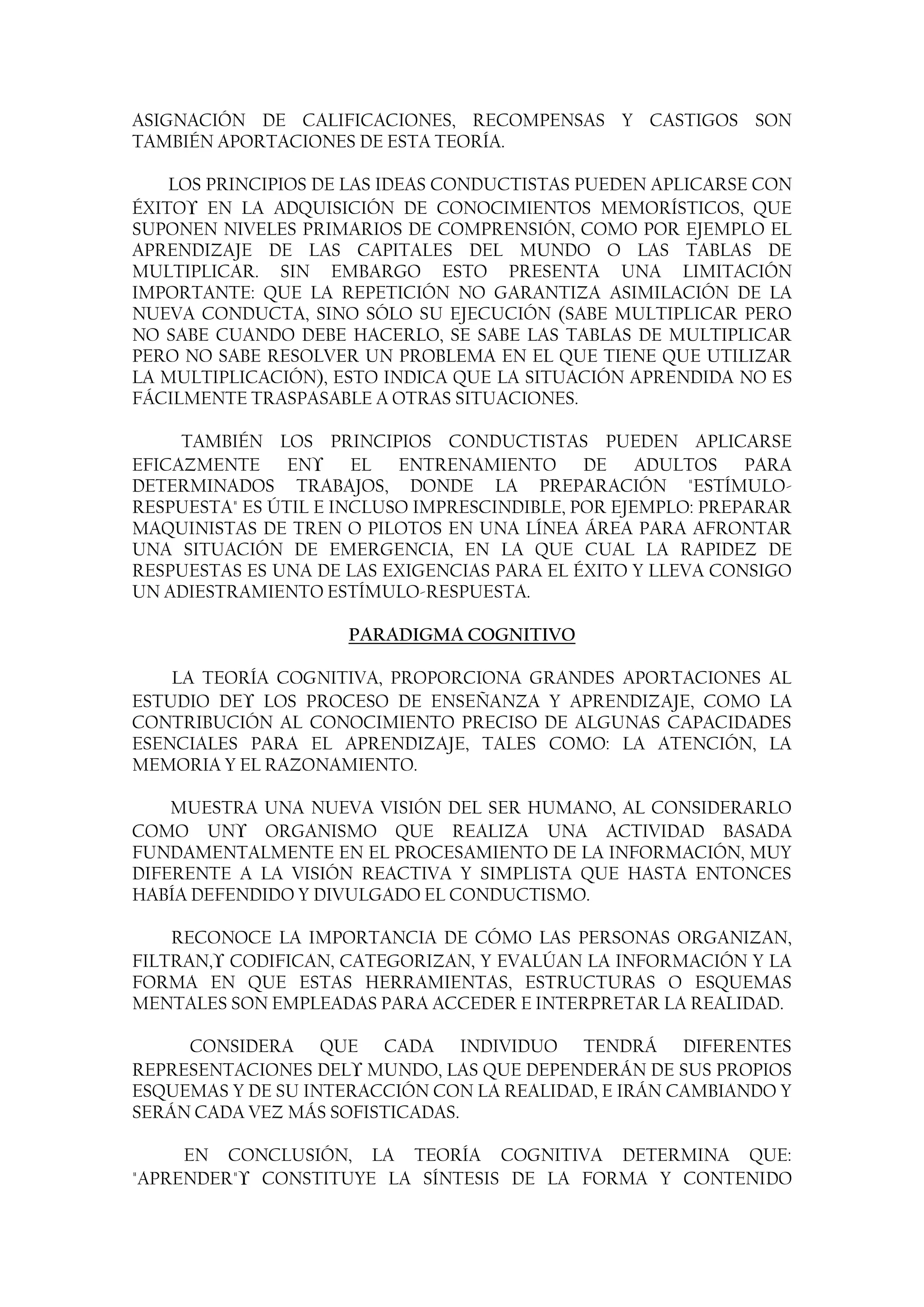 ASIGNACIÓN DE CALIFICACIONES, RECOMPENSAS Y CASTIGOS SON
TAMBIÉN APORTACIONES DE ESTA TEORÍA.

    LOS PRINCIPIOS DE LAS IDEAS CONDUCTISTAS PUEDEN APLICARSE CON
ÉXITO EN LA ADQUISICIÓN DE CONOCIMIENTOS MEMORÍSTICOS, QUE
SUPONEN NIVELES PRIMARIOS DE COMPRENSIÓN, COMO POR EJEMPLO EL
APRENDIZAJE DE LAS CAPITALES DEL MUNDO O LAS TABLAS DE
MULTIPLICAR. SIN EMBARGO ESTO PRESENTA UNA LIMITACIÓN
IMPORTANTE: QUE LA REPETICIÓN NO GARANTIZA ASIMILACIÓN DE LA
NUEVA CONDUCTA, SINO SÓLO SU EJECUCIÓN (SABE MULTIPLICAR PERO
NO SABE CUANDO DEBE HACERLO, SE SABE LAS TABLAS DE MULTIPLICAR
PERO NO SABE RESOLVER UN PROBLEMA EN EL QUE TIENE QUE UTILIZAR
LA MULTIPLICACIÓN), ESTO INDICA QUE LA SITUACIÓN APRENDIDA NO ES
FÁCILMENTE TRASPASABLE A OTRAS SITUACIONES.

     TAMBIÉN LOS PRINCIPIOS CONDUCTISTAS PUEDEN APLICARSE
EFICAZMENTE EN         EL ENTRENAMIENTO DE ADULTOS PARA
DETERMINADOS TRABAJOS, DONDE LA PREPARACIÓN "ESTÍMULO-
RESPUESTA" ES ÚTIL E INCLUSO IMPRESCINDIBLE, POR EJEMPLO: PREPARAR
MAQUINISTAS DE TREN O PILOTOS EN UNA LÍNEA ÁREA PARA AFRONTAR
UNA SITUACIÓN DE EMERGENCIA, EN LA QUE CUAL LA RAPIDEZ DE
RESPUESTAS ES UNA DE LAS EXIGENCIAS PARA EL ÉXITO Y LLEVA CONSIGO
UN ADIESTRAMIENTO ESTÍMULO-RESPUESTA.

                     PARADIGMA COGNITIVO

    LA TEORÍA COGNITIVA, PROPORCIONA GRANDES APORTACIONES AL
ESTUDIO DE LOS PROCESO DE ENSEÑANZA Y APRENDIZAJE, COMO LA
CONTRIBUCIÓN AL CONOCIMIENTO PRECISO DE ALGUNAS CAPACIDADES
ESENCIALES PARA EL APRENDIZAJE, TALES COMO: LA ATENCIÓN, LA
MEMORIA Y EL RAZONAMIENTO.

    MUESTRA UNA NUEVA VISIÓN DEL SER HUMANO, AL CONSIDERARLO
COMO UN      ORGANISMO QUE REALIZA UNA ACTIVIDAD BASADA
FUNDAMENTALMENTE EN EL PROCESAMIENTO DE LA INFORMACIÓN, MUY
DIFERENTE A LA VISIÓN REACTIVA Y SIMPLISTA QUE HASTA ENTONCES
HABÍA DEFENDIDO Y DIVULGADO EL CONDUCTISMO.

    RECONOCE LA IMPORTANCIA DE CÓMO LAS PERSONAS ORGANIZAN,
FILTRAN, CODIFICAN, CATEGORIZAN, Y EVALÚAN LA INFORMACIÓN Y LA
FORMA EN QUE ESTAS HERRAMIENTAS, ESTRUCTURAS O ESQUEMAS
MENTALES SON EMPLEADAS PARA ACCEDER E INTERPRETAR LA REALIDAD.

     CONSIDERA QUE CADA INDIVIDUO TENDRÁ DIFERENTES
REPRESENTACIONES DEL MUNDO, LAS QUE DEPENDERÁN DE SUS PROPIOS
ESQUEMAS Y DE SU INTERACCIÓN CON LA REALIDAD, E IRÁN CAMBIANDO Y
SERÁN CADA VEZ MÁS SOFISTICADAS.

     EN CONCLUSIÓN, LA TEORÍA COGNITIVA DETERMINA QUE:
"APRENDER" CONSTITUYE LA SÍNTESIS DE LA FORMA Y CONTENIDO
 