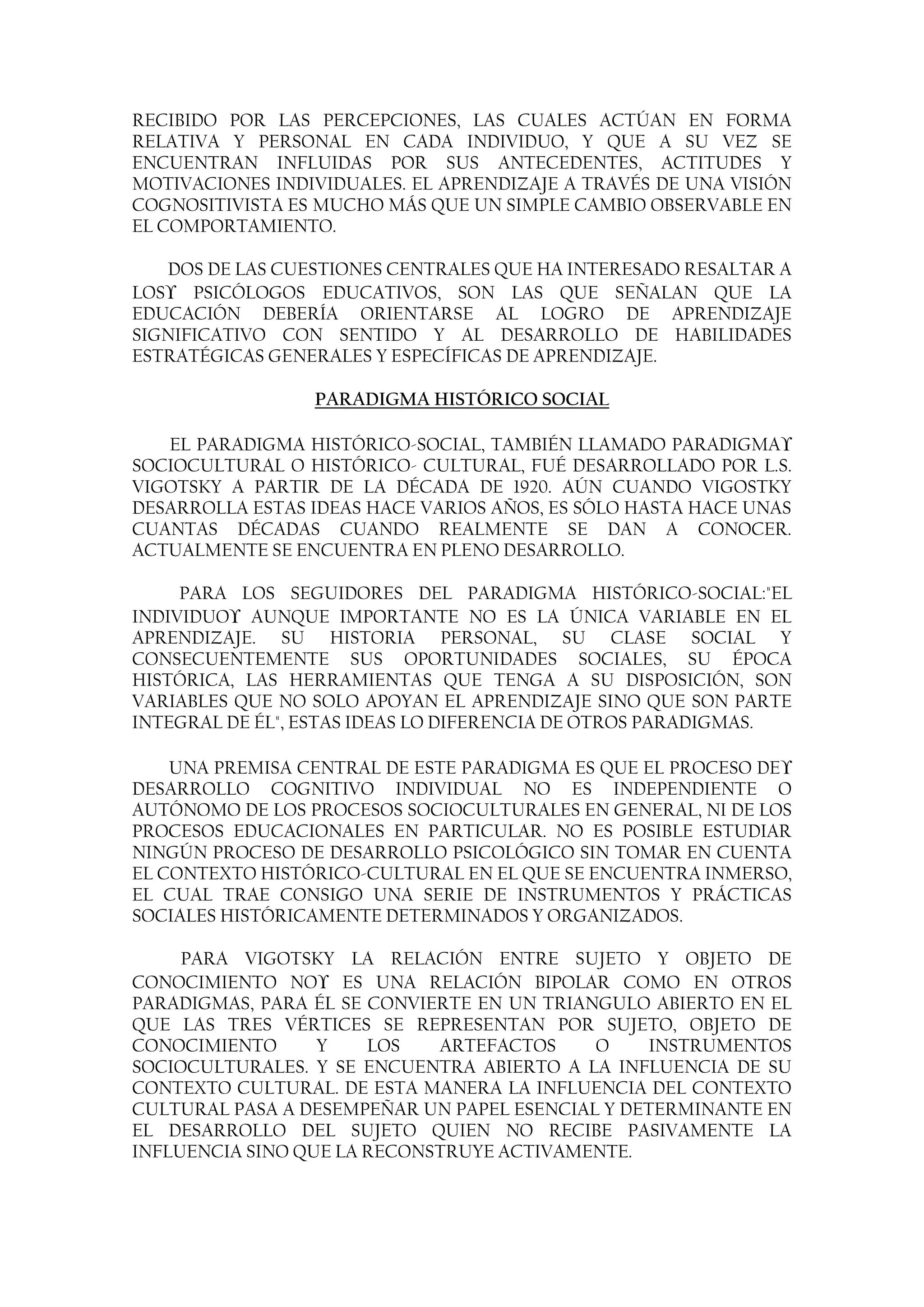 RECIBIDO POR LAS PERCEPCIONES, LAS CUALES ACTÚAN EN FORMA
RELATIVA Y PERSONAL EN CADA INDIVIDUO, Y QUE A SU VEZ SE
ENCUENTRAN INFLUIDAS POR SUS ANTECEDENTES, ACTITUDES Y
MOTIVACIONES INDIVIDUALES. EL APRENDIZAJE A TRAVÉS DE UNA VISIÓN
COGNOSITIVISTA ES MUCHO MÁS QUE UN SIMPLE CAMBIO OBSERVABLE EN
EL COMPORTAMIENTO.

    DOS DE LAS CUESTIONES CENTRALES QUE HA INTERESADO RESALTAR A
LOS   PSICÓLOGOS EDUCATIVOS, SON LAS QUE SEÑALAN QUE LA
EDUCACIÓN DEBERÍA ORIENTARSE AL LOGRO DE APRENDIZAJE
SIGNIFICATIVO CON SENTIDO Y AL DESARROLLO DE HABILIDADES
ESTRATÉGICAS GENERALES Y ESPECÍFICAS DE APRENDIZAJE.

                 PARADIGMA HISTÓRICO SOCIAL

   EL PARADIGMA HISTÓRICO-SOCIAL, TAMBIÉN LLAMADO PARADIGMA
SOCIOCULTURAL O HISTÓRICO- CULTURAL, FUÉ DESARROLLADO POR L.S.
VIGOTSKY A PARTIR DE LA DÉCADA DE 1920. AÚN CUANDO VIGOSTKY
DESARROLLA ESTAS IDEAS HACE VARIOS AÑOS, ES SÓLO HASTA HACE UNAS
CUANTAS DÉCADAS CUANDO REALMENTE SE DAN A CONOCER.
ACTUALMENTE SE ENCUENTRA EN PLENO DESARROLLO.

     PARA LOS SEGUIDORES DEL PARADIGMA HISTÓRICO-SOCIAL:"EL
INDIVIDUO AUNQUE IMPORTANTE NO ES LA ÚNICA VARIABLE EN EL
APRENDIZAJE. SU HISTORIA PERSONAL, SU CLASE SOCIAL Y
CONSECUENTEMENTE SUS OPORTUNIDADES SOCIALES, SU ÉPOCA
HISTÓRICA, LAS HERRAMIENTAS QUE TENGA A SU DISPOSICIÓN, SON
VARIABLES QUE NO SOLO APOYAN EL APRENDIZAJE SINO QUE SON PARTE
INTEGRAL DE ÉL", ESTAS IDEAS LO DIFERENCIA DE OTROS PARADIGMAS.

    UNA PREMISA CENTRAL DE ESTE PARADIGMA ES QUE EL PROCESO DE
DESARROLLO COGNITIVO INDIVIDUAL NO ES INDEPENDIENTE O
AUTÓNOMO DE LOS PROCESOS SOCIOCULTURALES EN GENERAL, NI DE LOS
PROCESOS EDUCACIONALES EN PARTICULAR. NO ES POSIBLE ESTUDIAR
NINGÚN PROCESO DE DESARROLLO PSICOLÓGICO SIN TOMAR EN CUENTA
EL CONTEXTO HISTÓRICO-CULTURAL EN EL QUE SE ENCUENTRA INMERSO,
EL CUAL TRAE CONSIGO UNA SERIE DE INSTRUMENTOS Y PRÁCTICAS
SOCIALES HISTÓRICAMENTE DETERMINADOS Y ORGANIZADOS.

     PARA VIGOTSKY LA RELACIÓN ENTRE SUJETO Y OBJETO DE
CONOCIMIENTO NO ES UNA RELACIÓN BIPOLAR COMO EN OTROS
PARADIGMAS, PARA ÉL SE CONVIERTE EN UN TRIANGULO ABIERTO EN EL
QUE LAS TRES VÉRTICES SE REPRESENTAN POR SUJETO, OBJETO DE
CONOCIMIENTO      Y    LOS   ARTEFACTOS     O     INSTRUMENTOS
SOCIOCULTURALES. Y SE ENCUENTRA ABIERTO A LA INFLUENCIA DE SU
CONTEXTO CULTURAL. DE ESTA MANERA LA INFLUENCIA DEL CONTEXTO
CULTURAL PASA A DESEMPEÑAR UN PAPEL ESENCIAL Y DETERMINANTE EN
EL DESARROLLO DEL SUJETO QUIEN NO RECIBE PASIVAMENTE LA
INFLUENCIA SINO QUE LA RECONSTRUYE ACTIVAMENTE.
 