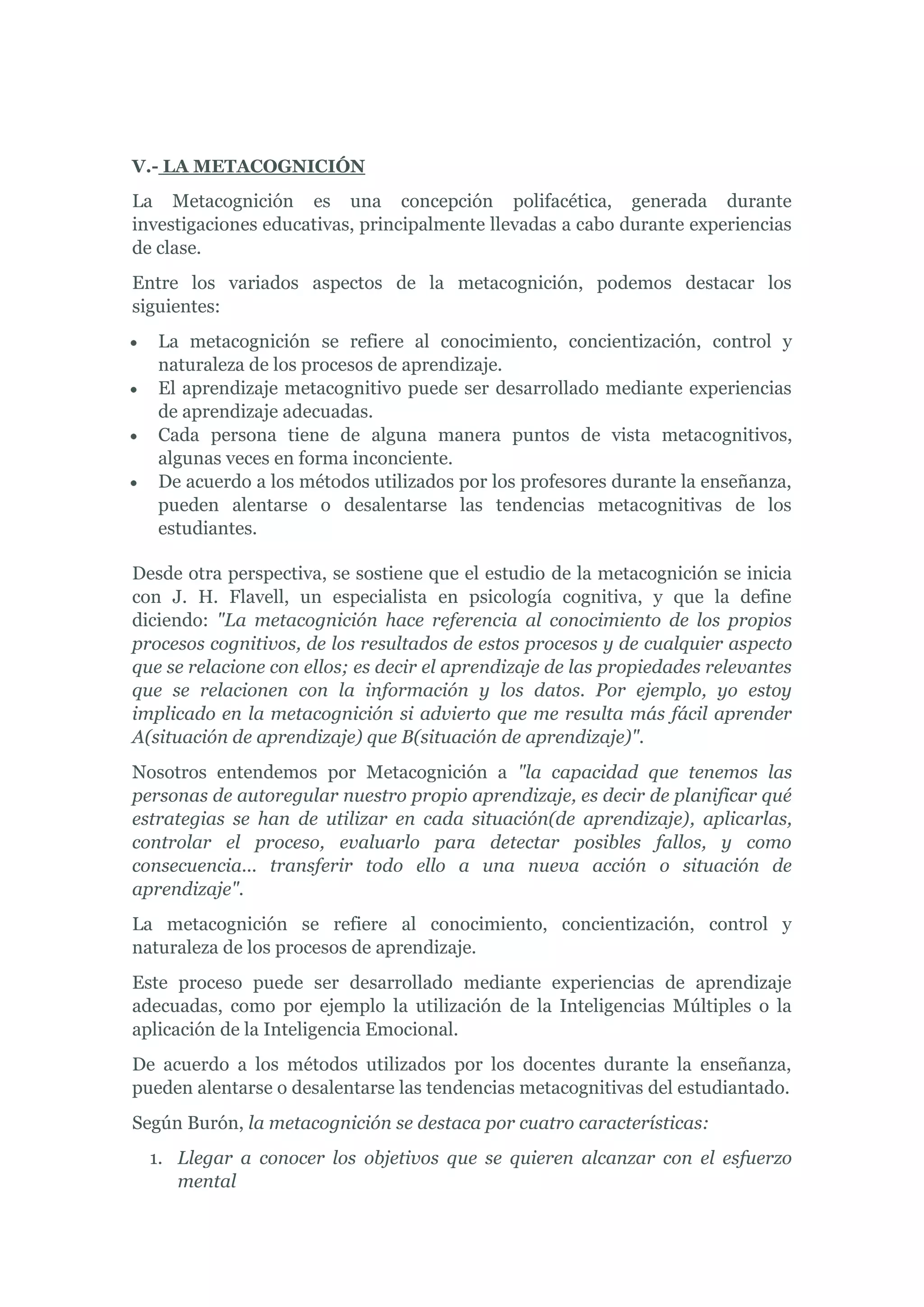 V.- LA METACOGNICIÓN
La Metacognición es una concepción polifacética, generada durante
investigaciones educativas, principalmente llevadas a cabo durante experiencias
de clase.
Entre los variados aspectos de la metacognición, podemos destacar los
siguientes:
   La metacognición se refiere al conocimiento, concientización, control y
   naturaleza de los procesos de aprendizaje.
   El aprendizaje metacognitivo puede ser desarrollado mediante experiencias
   de aprendizaje adecuadas.
   Cada persona tiene de alguna manera puntos de vista metacognitivos,
   algunas veces en forma inconciente.
   De acuerdo a los métodos utilizados por los profesores durante la enseñanza,
   pueden alentarse o desalentarse las tendencias metacognitivas de los
   estudiantes.

Desde otra perspectiva, se sostiene que el estudio de la metacognición se inicia
con J. H. Flavell, un especialista en psicología cognitiva, y que la define
diciendo: "La metacognición hace referencia al conocimiento de los propios
procesos cognitivos, de los resultados de estos procesos y de cualquier aspecto
que se relacione con ellos; es decir el aprendizaje de las propiedades relevantes
que se relacionen con la información y los datos. Por ejemplo, yo estoy
implicado en la metacognición si advierto que me resulta más fácil aprender
A(situación de aprendizaje) que B(situación de aprendizaje)".
Nosotros entendemos por Metacognición a "la capacidad que tenemos las
personas de autoregular nuestro propio aprendizaje, es decir de planificar qué
estrategias se han de utilizar en cada situación(de aprendizaje), aplicarlas,
controlar el proceso, evaluarlo para detectar posibles fallos, y como
consecuencia... transferir todo ello a una nueva acción o situación de
aprendizaje".
La metacognición se refiere al conocimiento, concientización, control y
naturaleza de los procesos de aprendizaje.
Este proceso puede ser desarrollado mediante experiencias de aprendizaje
adecuadas, como por ejemplo la utilización de la Inteligencias Múltiples o la
aplicación de la Inteligencia Emocional.
De acuerdo a los métodos utilizados por los docentes durante la enseñanza,
pueden alentarse o desalentarse las tendencias metacognitivas del estudiantado.
Según Burón, la metacognición se destaca por cuatro características:
  1. Llegar a conocer los objetivos que se quieren alcanzar con el esfuerzo
     mental
 